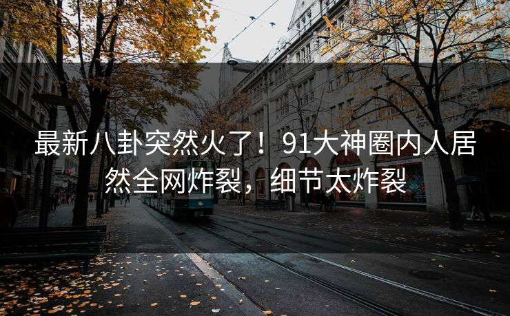 最新八卦突然火了！91大神圈内人居然全网炸裂，细节太炸裂