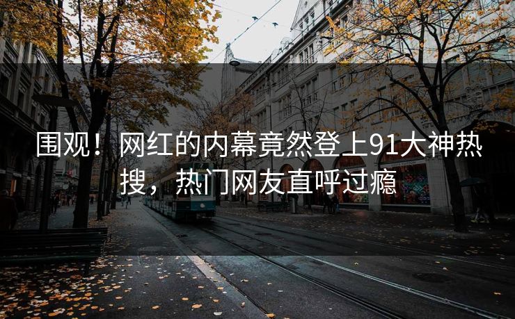 围观！网红的内幕竟然登上91大神热搜，热门网友直呼过瘾