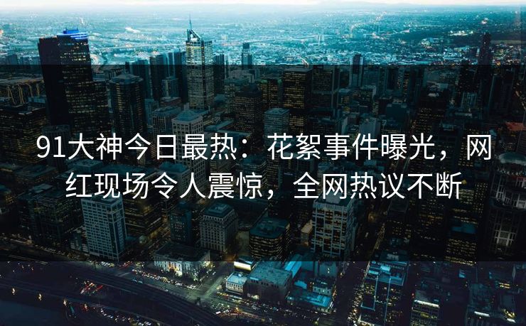 91大神今日最热：花絮事件曝光，网红现场令人震惊，全网热议不断