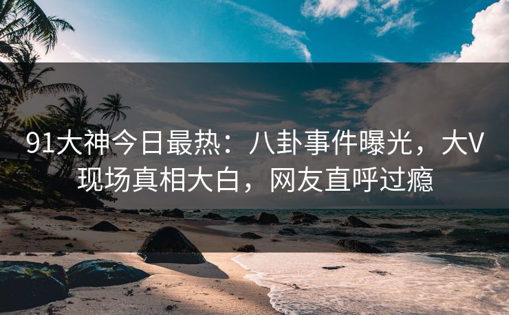 91大神今日最热：八卦事件曝光，大V现场真相大白，网友直呼过瘾