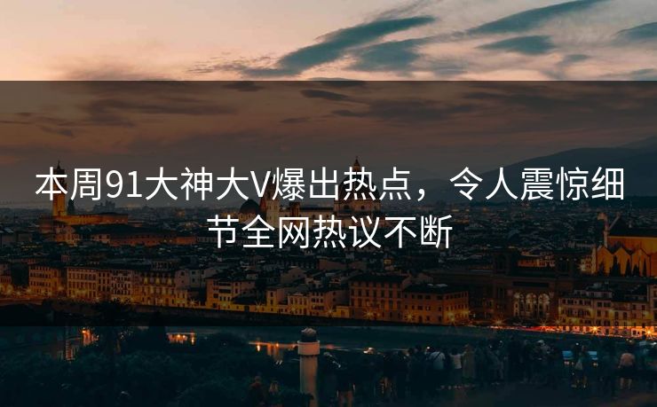 本周91大神大V爆出热点，令人震惊细节全网热议不断