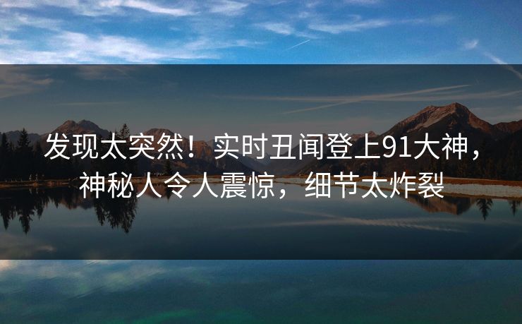 发现太突然！实时丑闻登上91大神，神秘人令人震惊，细节太炸裂