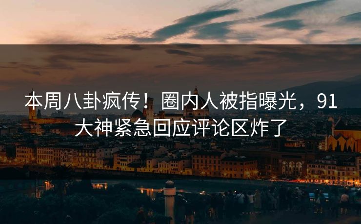 本周八卦疯传！圈内人被指曝光，91大神紧急回应评论区炸了
