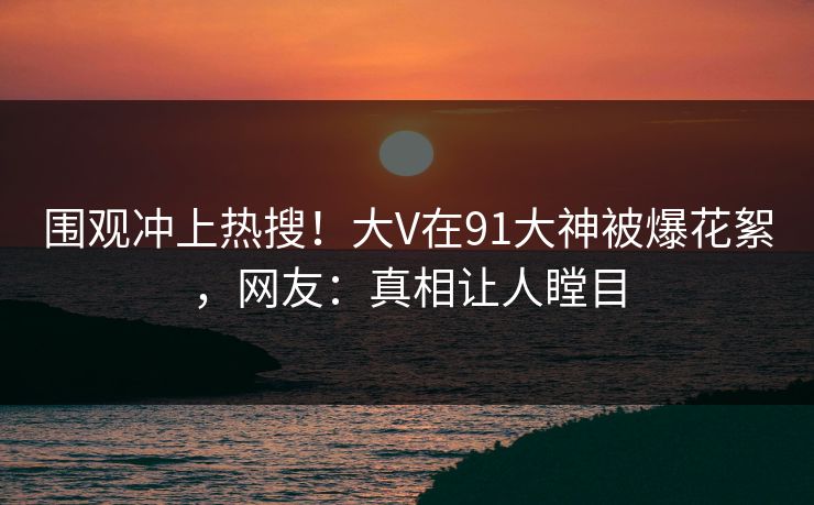 围观冲上热搜！大V在91大神被爆花絮，网友：真相让人瞠目