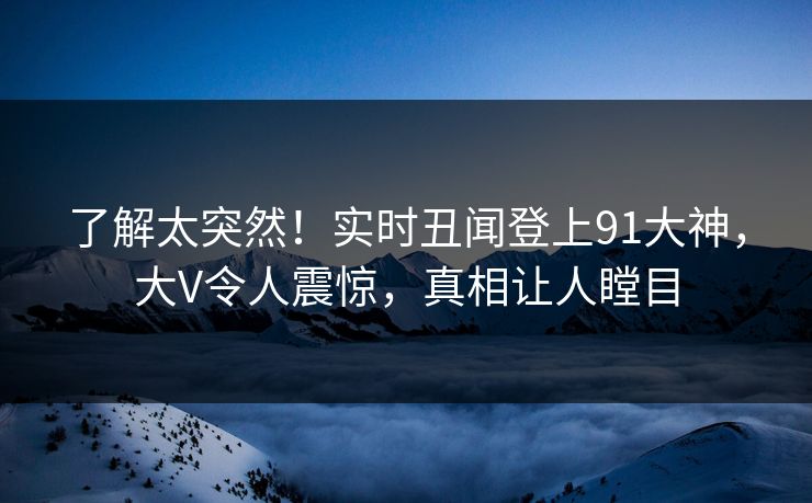 了解太突然！实时丑闻登上91大神，大V令人震惊，真相让人瞠目