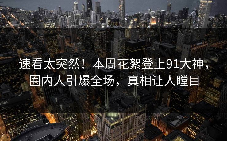 速看太突然！本周花絮登上91大神，圈内人引爆全场，真相让人瞠目