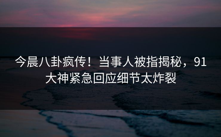 今晨八卦疯传！当事人被指揭秘，91大神紧急回应细节太炸裂