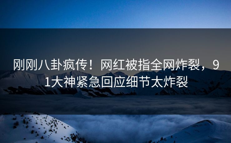 刚刚八卦疯传！网红被指全网炸裂，91大神紧急回应细节太炸裂