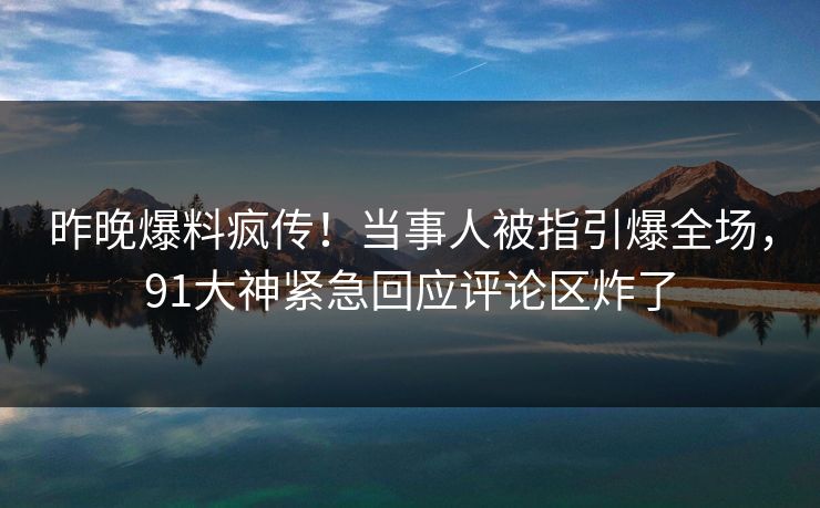 昨晚爆料疯传！当事人被指引爆全场，91大神紧急回应评论区炸了