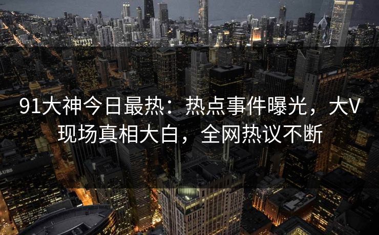 91大神今日最热：热点事件曝光，大V现场真相大白，全网热议不断