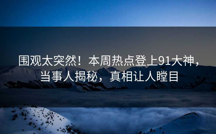 围观太突然！本周热点登上91大神，当事人揭秘，真相让人瞠目