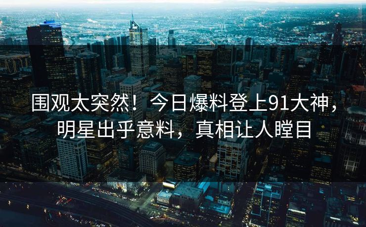 围观太突然！今日爆料登上91大神，明星出乎意料，真相让人瞠目