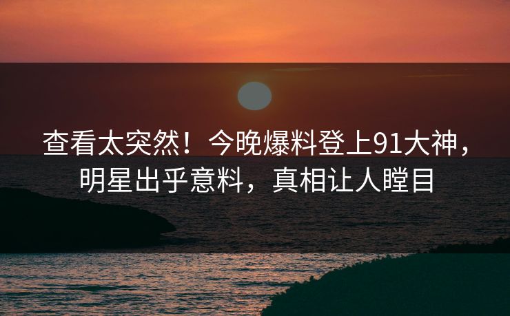 查看太突然！今晚爆料登上91大神，明星出乎意料，真相让人瞠目