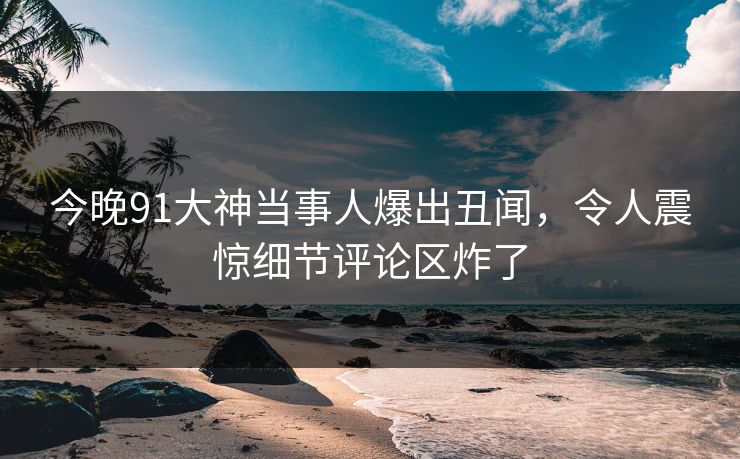 今晚91大神当事人爆出丑闻，令人震惊细节评论区炸了