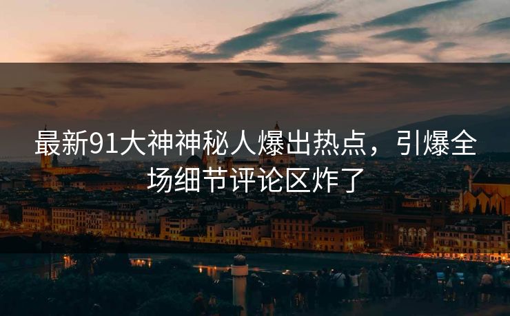 最新91大神神秘人爆出热点，引爆全场细节评论区炸了