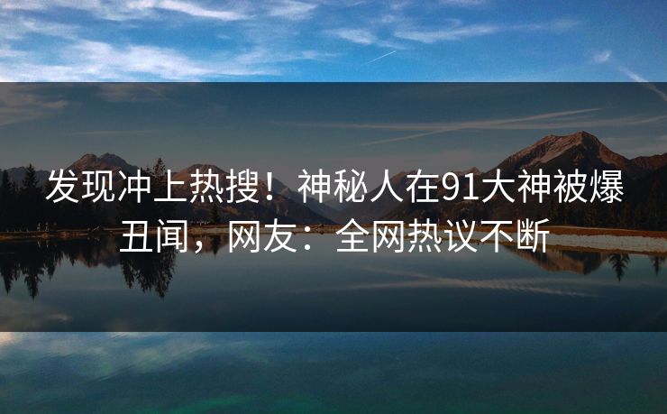 发现冲上热搜！神秘人在91大神被爆丑闻，网友：全网热议不断