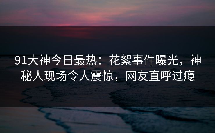 91大神今日最热：花絮事件曝光，神秘人现场令人震惊，网友直呼过瘾