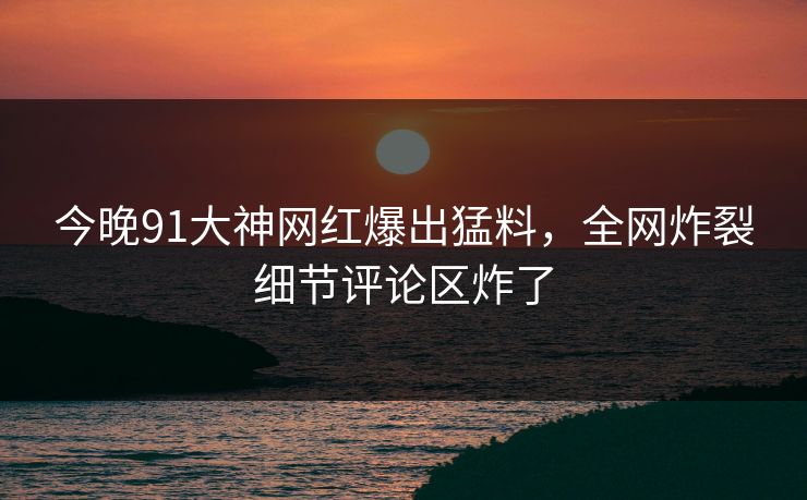 今晚91大神网红爆出猛料，全网炸裂细节评论区炸了