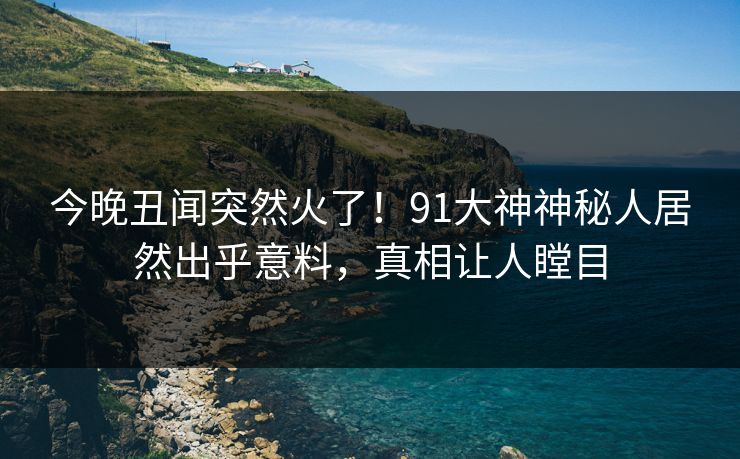 今晚丑闻突然火了！91大神神秘人居然出乎意料，真相让人瞠目