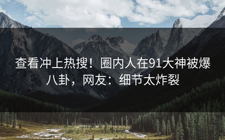 查看冲上热搜！圈内人在91大神被爆八卦，网友：细节太炸裂