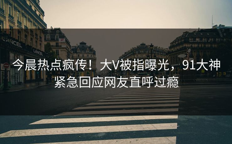 今晨热点疯传！大V被指曝光，91大神紧急回应网友直呼过瘾