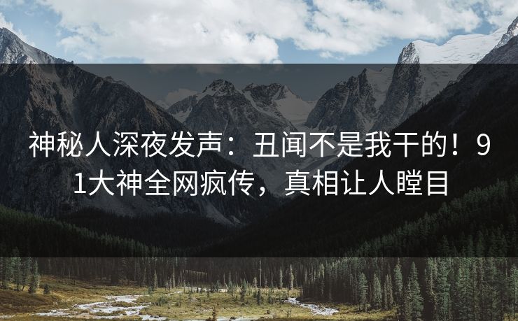 神秘人深夜发声：丑闻不是我干的！91大神全网疯传，真相让人瞠目
