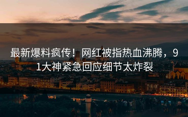 最新爆料疯传！网红被指热血沸腾，91大神紧急回应细节太炸裂