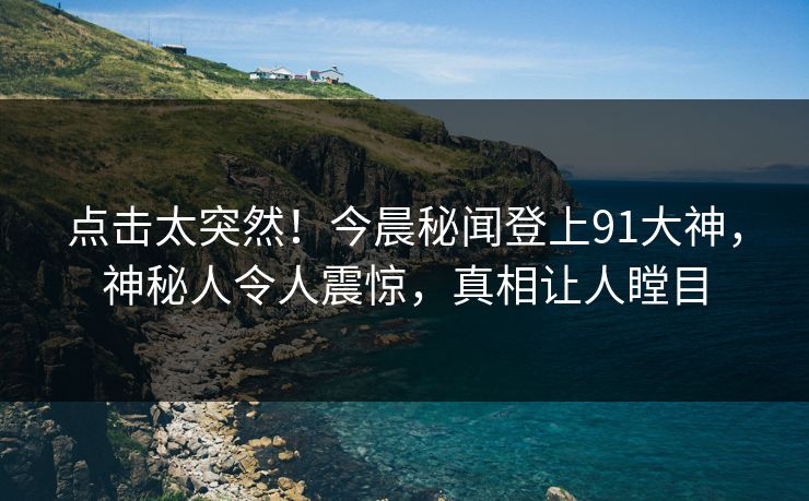 点击太突然！今晨秘闻登上91大神，神秘人令人震惊，真相让人瞠目