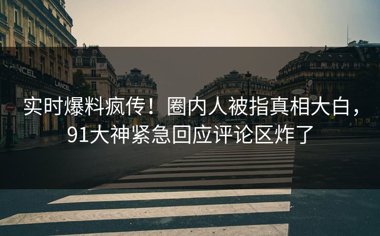 实时爆料疯传！圈内人被指真相大白，91大神紧急回应评论区炸了
