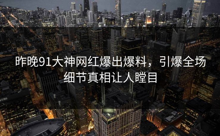 昨晚91大神网红爆出爆料，引爆全场细节真相让人瞠目