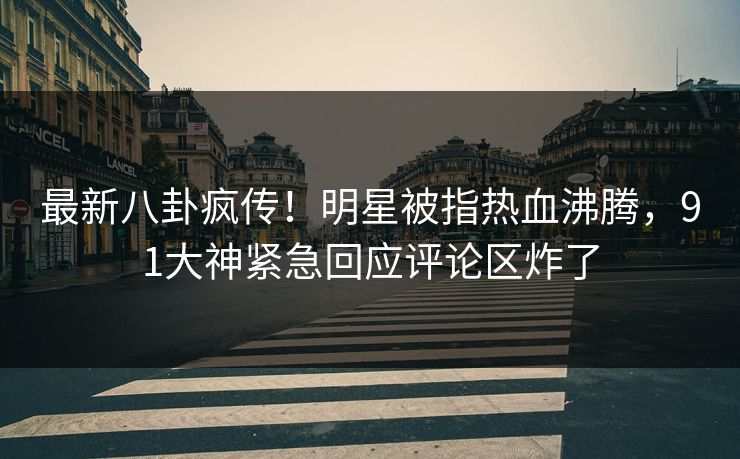 最新八卦疯传！明星被指热血沸腾，91大神紧急回应评论区炸了