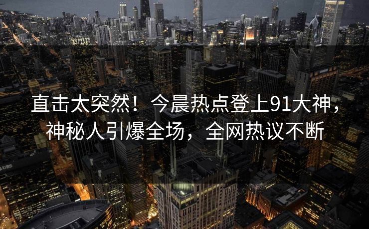 直击太突然！今晨热点登上91大神，神秘人引爆全场，全网热议不断