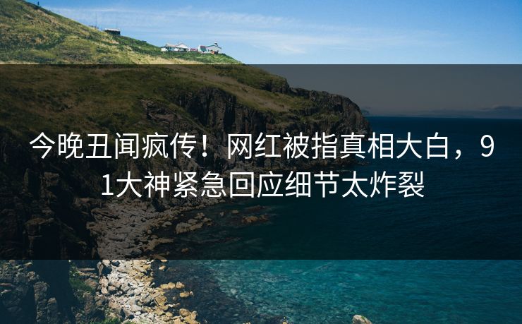今晚丑闻疯传！网红被指真相大白，91大神紧急回应细节太炸裂