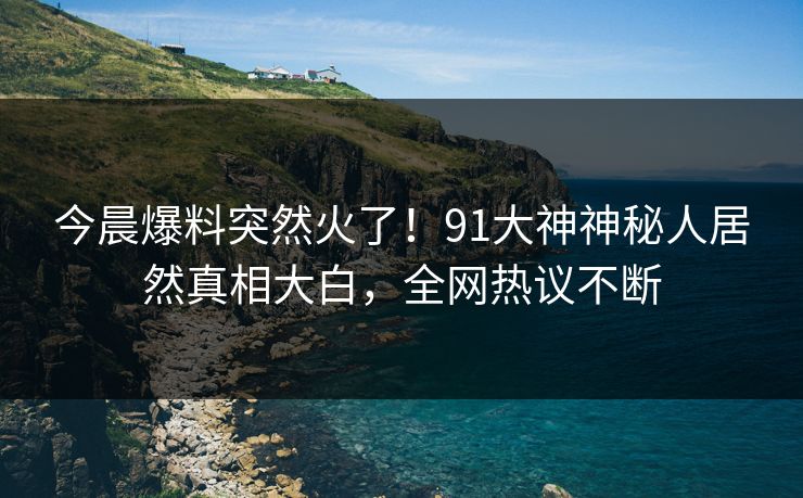 今晨爆料突然火了！91大神神秘人居然真相大白，全网热议不断