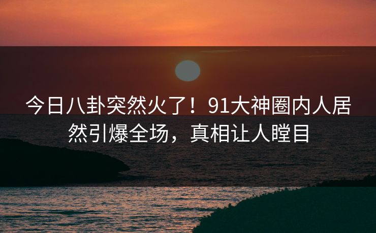 今日八卦突然火了！91大神圈内人居然引爆全场，真相让人瞠目
