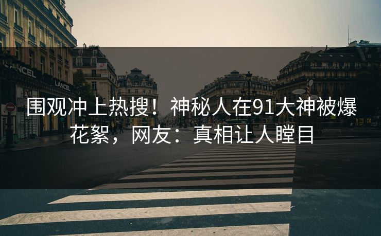 围观冲上热搜！神秘人在91大神被爆花絮，网友：真相让人瞠目