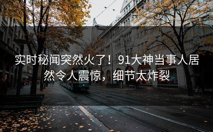 实时秘闻突然火了！91大神当事人居然令人震惊，细节太炸裂