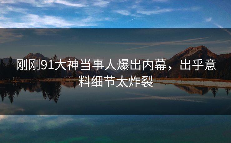刚刚91大神当事人爆出内幕，出乎意料细节太炸裂