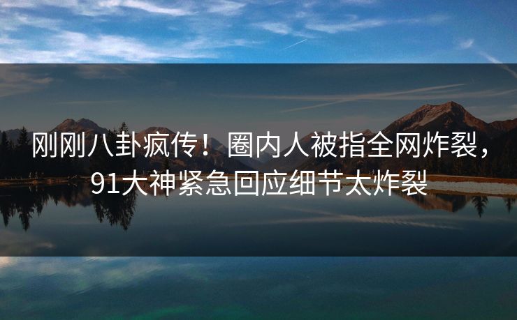 刚刚八卦疯传！圈内人被指全网炸裂，91大神紧急回应细节太炸裂