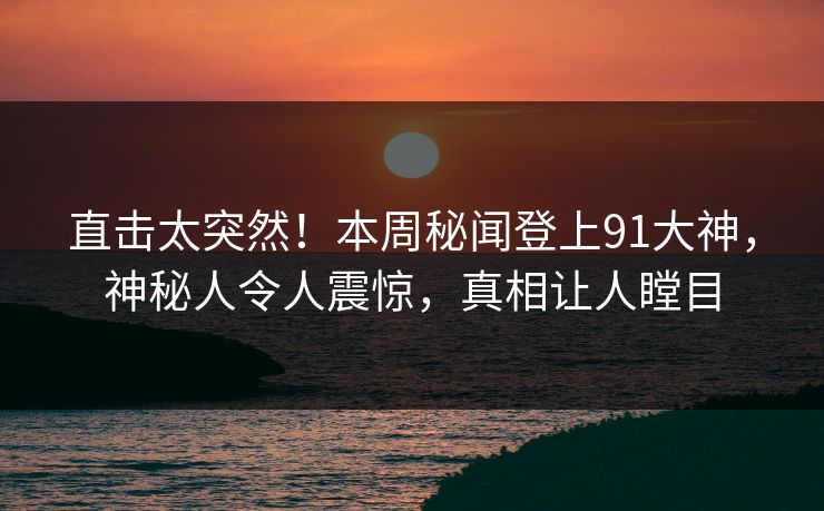 直击太突然！本周秘闻登上91大神，神秘人令人震惊，真相让人瞠目
