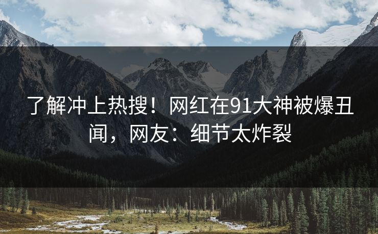 了解冲上热搜！网红在91大神被爆丑闻，网友：细节太炸裂