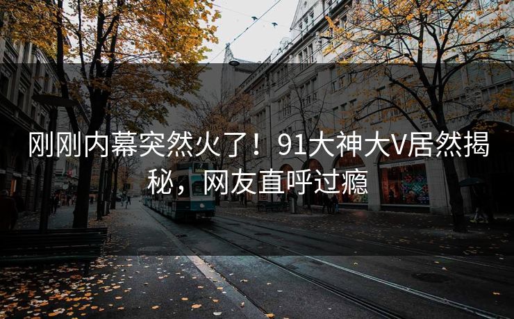 刚刚内幕突然火了！91大神大V居然揭秘，网友直呼过瘾