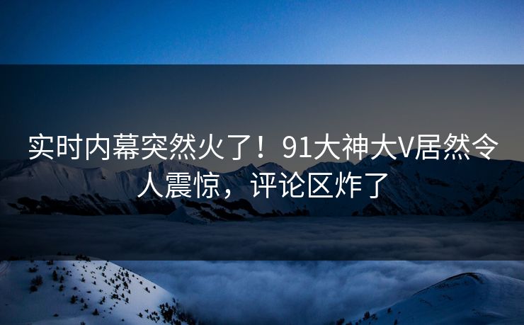 实时内幕突然火了！91大神大V居然令人震惊，评论区炸了