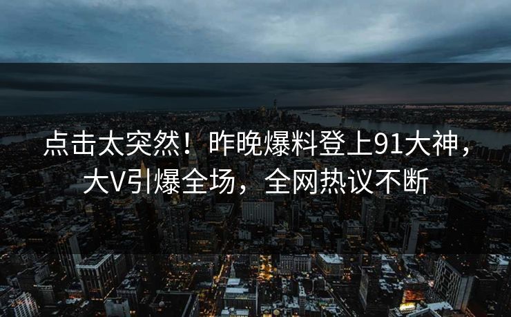 点击太突然！昨晚爆料登上91大神，大V引爆全场，全网热议不断