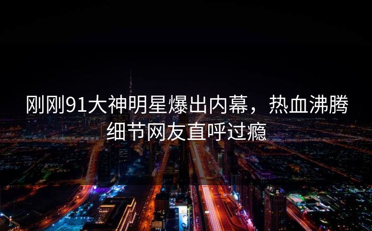 刚刚91大神明星爆出内幕，热血沸腾细节网友直呼过瘾