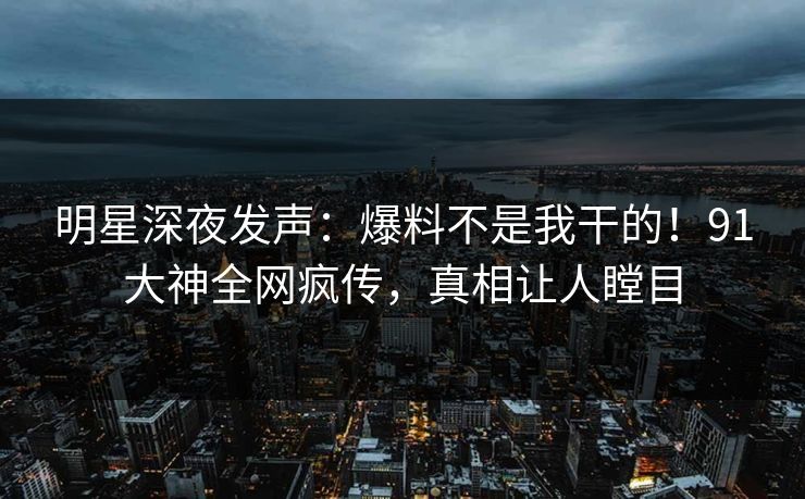 明星深夜发声：爆料不是我干的！91大神全网疯传，真相让人瞠目