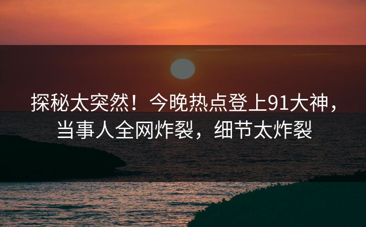 探秘太突然！今晚热点登上91大神，当事人全网炸裂，细节太炸裂