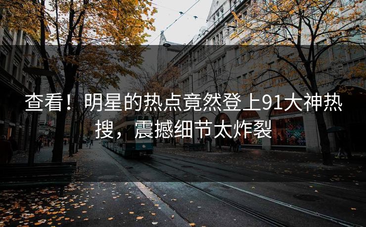 查看！明星的热点竟然登上91大神热搜，震撼细节太炸裂