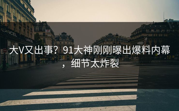 大V又出事？91大神刚刚曝出爆料内幕，细节太炸裂