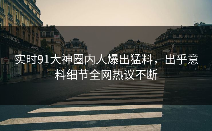 实时91大神圈内人爆出猛料，出乎意料细节全网热议不断
